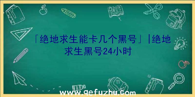 「绝地求生能卡几个黑号」|绝地求生黑号24小时